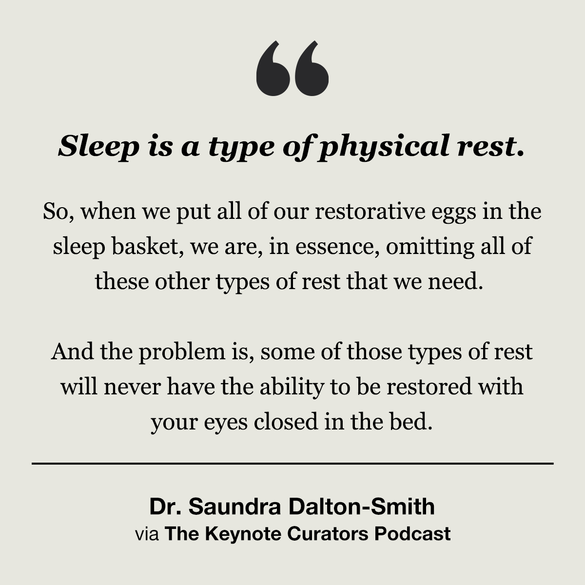 Quote:

"Sleep is a type of physical rest.
 
So, when we put all of our restorative eggs in the sleep basket, we are, in essence, omitting all of these other types of rest that we need. 

And the problem is, some of those types of rest will never have the ability to be restored with your eyes closed in the bed."