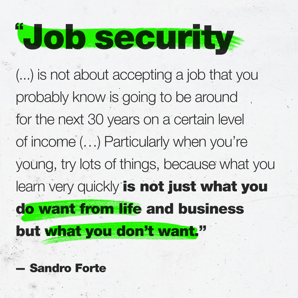 “Job security ( … ) is not about accepting a job that you probably know is going to be around for the next 30 years on a certain level of income ( … ) Particularly when you’re young, try lots of things, because what you learn very quickly is not just what you do want from life and business but what you don’t want.” –– Sandro Forte